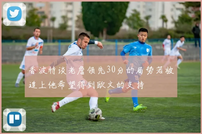 香波特谈老詹领先30分的局势若被追上他希望得到欧文的支持