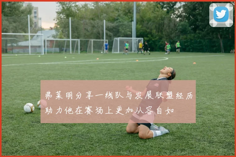 弗莱明分享一线队与发展联盟经历助力他在赛场上更加从容自如