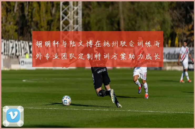 胡明轩与陆文博在杭州联合训练海外专业团队定制特训方案助力成长