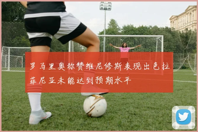罗马里奥称赞维尼修斯表现出色拉菲尼亚未能达到预期水平