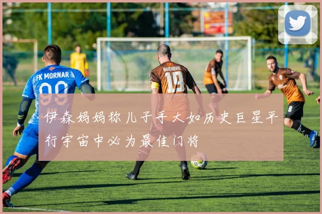 伊森妈妈称儿子手大如历史巨星平行宇宙中必为最佳门将