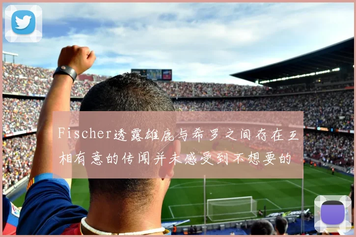 Fischer透露雄鹿与希罗之间存在互相有意的传闻并未感受到不想要的迹象