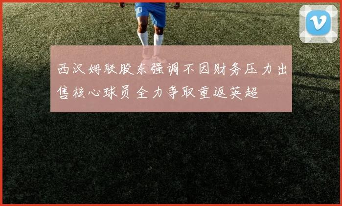 西汉姆联股东强调不因财务压力出售核心球员全力争取重返英超
