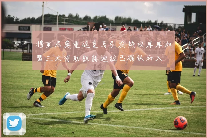 穆里尼奥重返皇马引发热议库库加盟三大将助教赫迪拉已确认加入