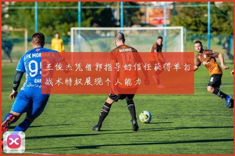 王俊杰凭借郭指导的信任获得单打战术特权展现个人能力