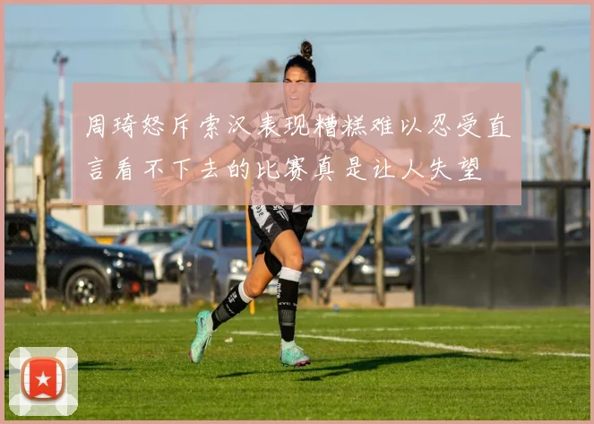 周琦怒斥索汉表现糟糕难以忍受直言看不下去的比赛真是让人失望