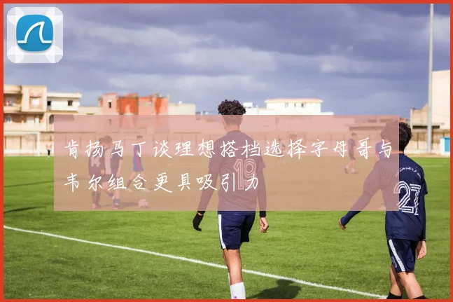 肯扬马丁谈理想搭档选择字母哥与韦尔组合更具吸引力
