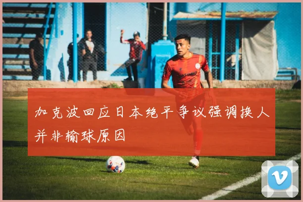 加克波回应日本绝平争议强调换人并非输球原因