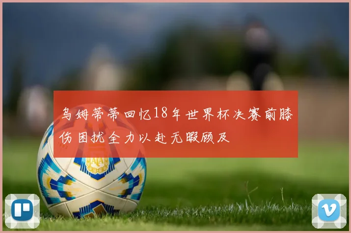 乌姆蒂蒂回忆18年世界杯决赛前膝伤困扰全力以赴无暇顾及