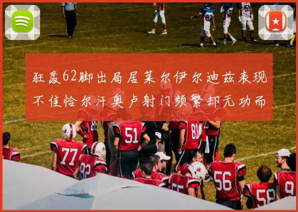 狂轰62脚出局居莱尔伊尔迪兹表现不佳恰尔汗奥卢射门频繁却无功而返