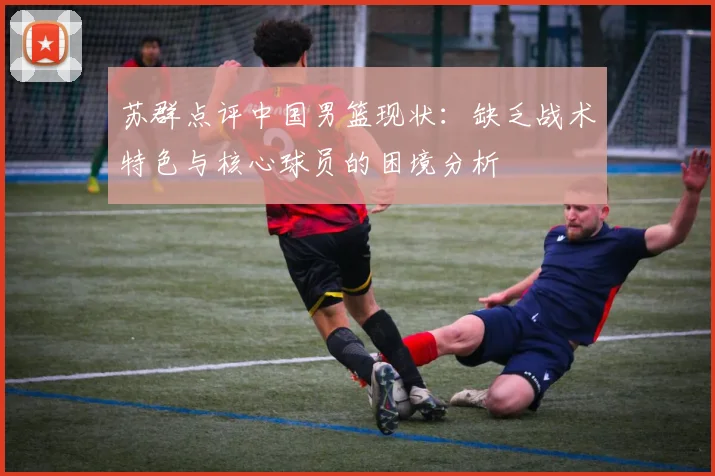 苏群点评中国男篮现状：缺乏战术特色与核心球员的困境分析