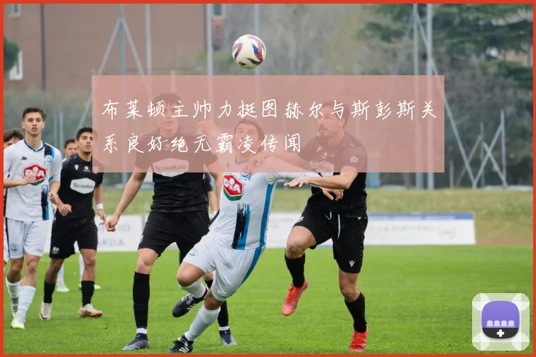 布莱顿主帅力挺图赫尔与斯彭斯关系良好绝无霸凌传闻
