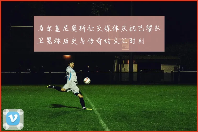 马尔基尼奥斯社交媒体庆祝巴黎队卫冕称历史与传奇的交汇时刻