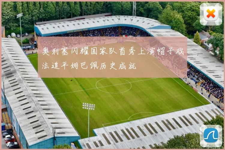 奥利塞闪耀国家队首秀上演帽子戏法追平姆巴佩历史成就