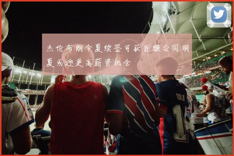 杰伦布朗今夏续签可获巨额合同明夏或迎更高薪资机会