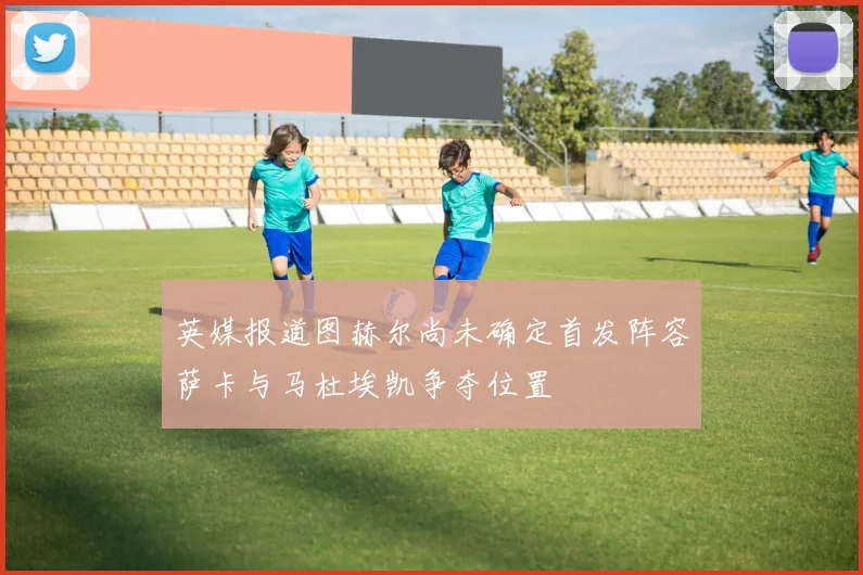 英媒报道图赫尔尚未确定首发阵容萨卡与马杜埃凯争夺位置