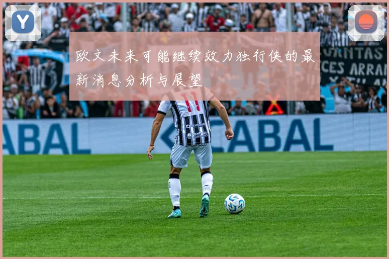 欧文未来可能继续效力独行侠的最新消息分析与展望