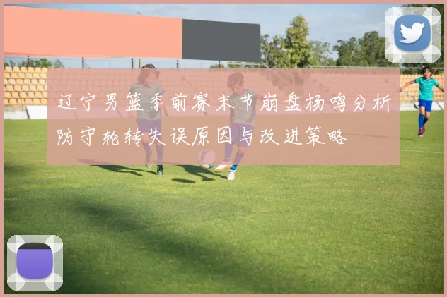 辽宁男篮季前赛末节崩盘杨鸣分析防守轮转失误原因与改进策略