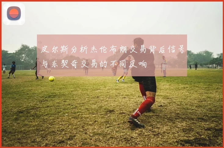 皮尔斯分析杰伦布朗交易背后信号与东契奇交易的不同反响
